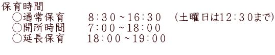 保育時間 　○通常保育　　８：３０～１６：３０　（土曜日は１２：３０まで） 　○開所時間　　７：００～１８：００ 　○延長保育　　１８：００～１９：００ 　