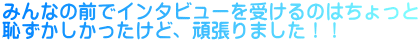 みんなの前でインタビューを受けるのはちょっと 恥ずかしかったけど、頑張りました！！