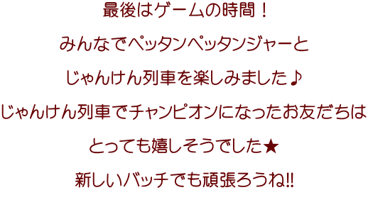 最後はゲームの時間！  みんなでペッタンペッタンジャーと  じゃんけん列車を楽しみました♪  じゃんけん列車でチャンピオンになったお友だちは  とっても嬉しそうでした★  新しいバッチでも頑張ろうね!!  