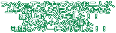 フィッシュアンドチップスのお二人が、 上手く話せるようにと子どもたちを 盛り上げてくれました！！ とろ火ちゃんの応援も、 頑張るパワーになりました！！