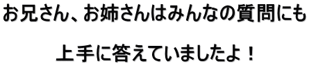 お兄さん、お姉さんはみんなの質問にも  上手に答えていましたよ！