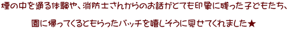 煙の中を通る体験や、消防士さんからのお話がとても印象に残った子どもたち、  園に帰ってくるともらったバッチを嬉しそうに見せてくれました★