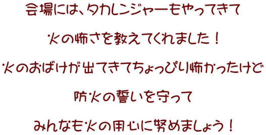 会場には、タカレンジャーもやってきて  火の怖さを教えてくれました！  火のおばけが出てきてちょっぴり怖かったけど  防火の誓いを守って  みんなも火の用心に努めましょう！