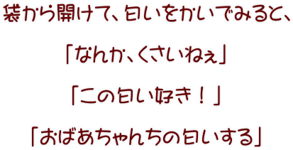 袋から開けて、匂いをかいでみると、  「なんか、くさいねぇ」  「この匂い好き！」  「おばあちゃんちの匂いする」