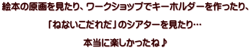 絵本の原画を見たり、ワークショップでキーホルダーを作ったり、  「ねないこだれだ」のシアターを見たり…  本当に楽しかったね♪