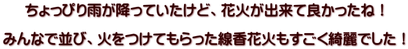 ちょっぴり雨が降っていたけど、花火が出来て良かったね！  みんなで並び、火をつけてもらった線香花火もすごく綺麗でした！