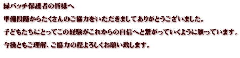 緑バッチ保護者の皆様へ  準備段階からたくさんのご協力をいただきましてありがとうございました。  子どもたちにとってこの経験がこれからの自信へと繋がっていくように願っています。  今後ともご理解、ご協力の程よろしくお願い致します。  