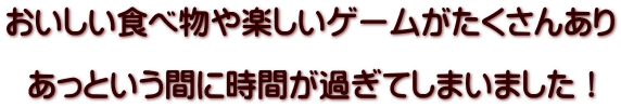 おいしい食べ物や楽しいゲームがたくさんあり  あっという間に時間が過ぎてしまいました！