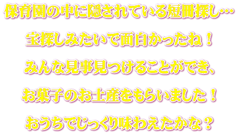 保育園の中に隠されている短冊探し…  宝探しみたいで面白かったね！  みんな見事見つけることができ、  お菓子のお土産をもらいました！  おうちでじっくり味わえたかな？